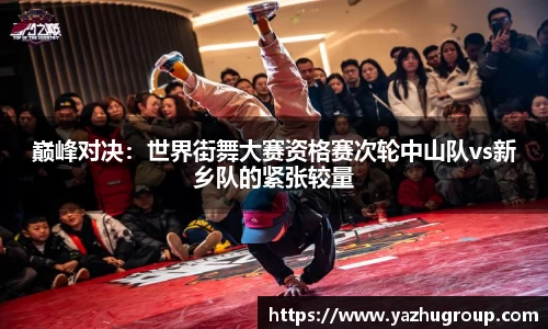 巅峰对决：世界街舞大赛资格赛次轮中山队vs新乡队的紧张较量